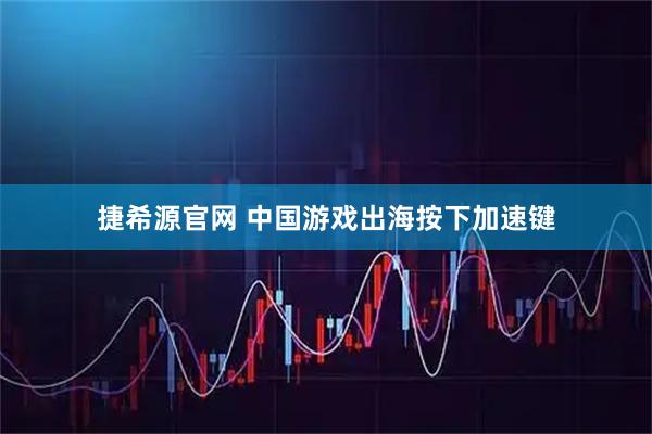 捷希源官网 中国游戏出海按下加速键
