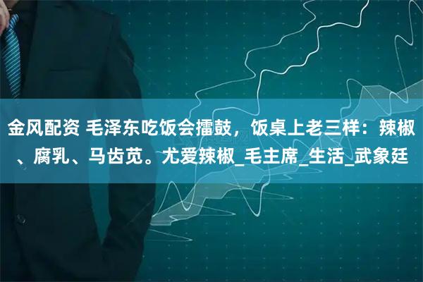 金风配资 毛泽东吃饭会擂鼓，饭桌上老三样：辣椒、腐乳、马齿苋。尤爱辣椒_毛主席_生活_武象廷