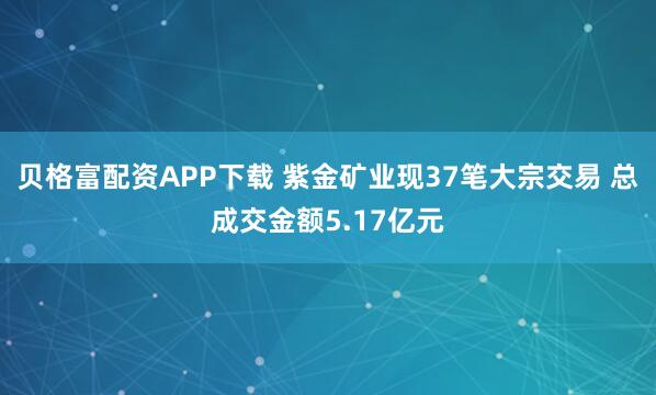 贝格富配资APP下载 紫金矿业现37笔大宗交易 总成交金额5.17亿元