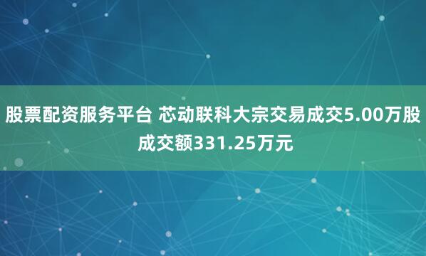 股票配资服务平台 芯动联科大宗交易成交5.00万股 成交额331.25万元