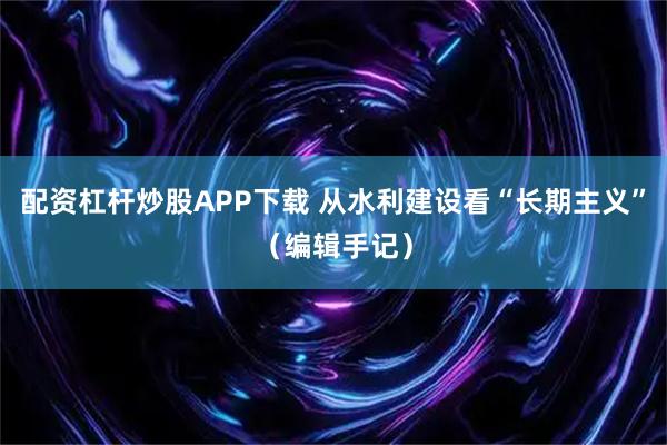 配资杠杆炒股APP下载 从水利建设看“长期主义”（编辑手记）