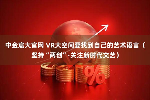 中金宸大官网 VR大空间要找到自己的艺术语言（坚持“两创”·关注新时代文艺）