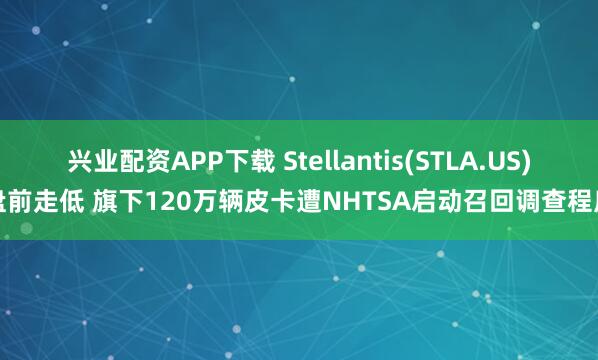 兴业配资APP下载 Stellantis(STLA.US)盘前走低 旗下120万辆皮卡遭NHTSA启动召回调查程序