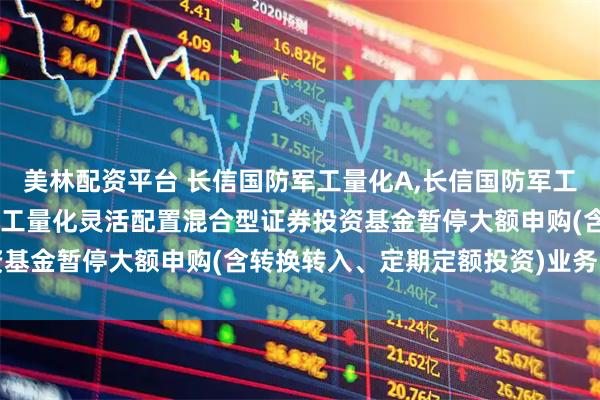 美林配资平台 长信国防军工量化A,长信国防军工量化C: 关于长信国防军工量化灵活配置混合型证券投资基金暂停大额申购(含转换转入、定期定额投资)业务的公告