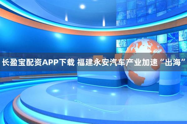 长盈宝配资APP下载 福建永安汽车产业加速“出海”