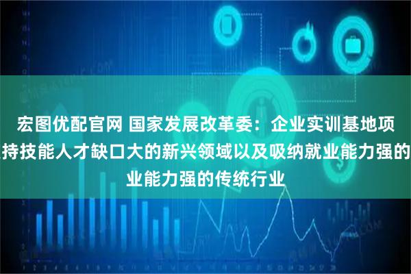 宏图优配官网 国家发展改革委：企业实训基地项目重点支持技能人才缺口大的新兴领域以及吸纳就业能力强的传统行业