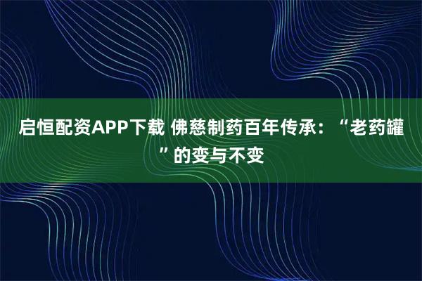 启恒配资APP下载 佛慈制药百年传承：“老药罐”的变与不变