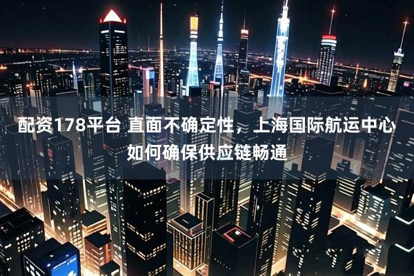 配资178平台 直面不确定性，上海国际航运中心如何确保供应链畅通