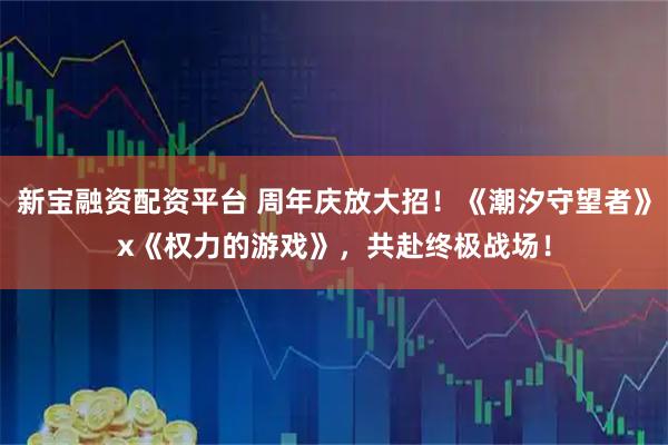 新宝融资配资平台 周年庆放大招！《潮汐守望者》x《权力的游戏》，共赴终极战场！