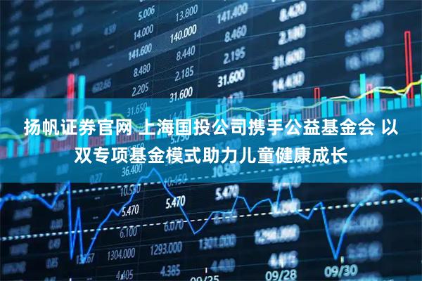 扬帆证券官网 上海国投公司携手公益基金会 以双专项基金模式助力儿童健康成长