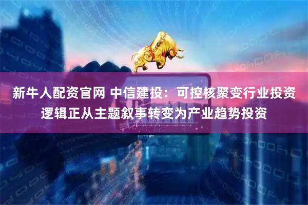 新牛人配资官网 中信建投：可控核聚变行业投资逻辑正从主题叙事转变为产业趋势投资