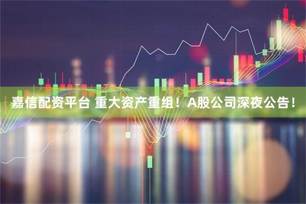 嘉信配资平台 重大资产重组！A股公司深夜公告！