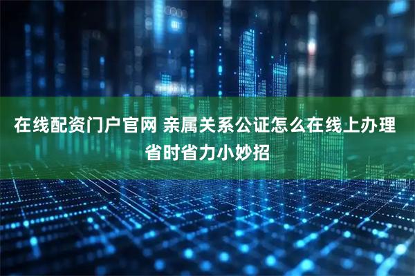 在线配资门户官网 亲属关系公证怎么在线上办理 省时省力小妙招