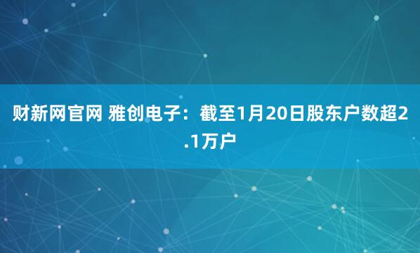 财新网官网 雅创电子：截至1月20日股东户数超2.1万户
