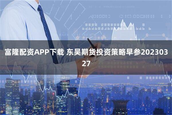 富隆配资APP下载 东吴期货投资策略早参20230327