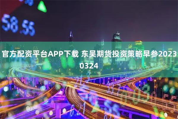 官方配资平台APP下载 东吴期货投资策略早参20230324