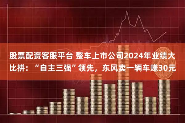 股票配资客服平台 整车上市公司2024年业绩大比拼：“自主三强”领先，东风卖一辆车赚30元