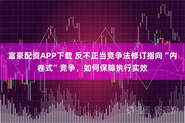 富豪配资APP下载 反不正当竞争法修订指向“内卷式”竞争，如何保障执行实效