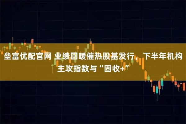 垒富优配官网 业绩回暖催热股基发行，下半年机构主攻指数与“固收+”