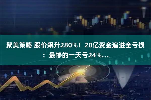 聚美策略 股价飙升280%！20亿资金追进全亏损：最惨的一天亏24%…