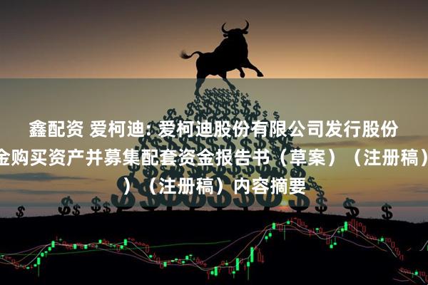 鑫配资 爱柯迪: 爱柯迪股份有限公司发行股份及支付现金购买资产并募集配套资金报告书（草案）（注册稿）内容摘要
