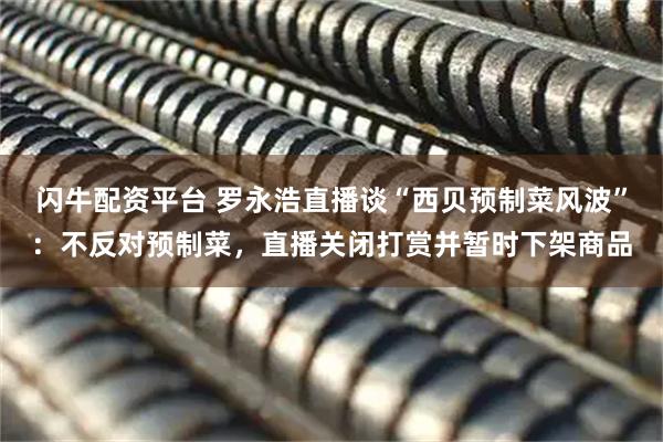 闪牛配资平台 罗永浩直播谈“西贝预制菜风波”：不反对预制菜，直播关闭打赏并暂时下架商品