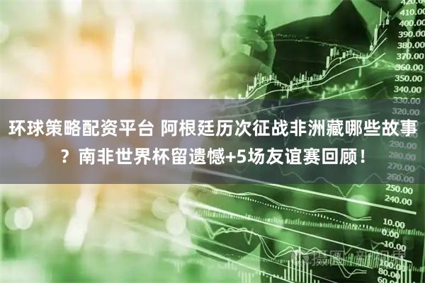 环球策略配资平台 阿根廷历次征战非洲藏哪些故事？南非世界杯留遗憾+5场友谊赛回顾！