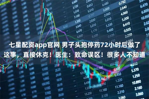 七星配资app官网 男子头孢停药72小时后做了这事，直接休克！医生：致命误区！很多人不知道