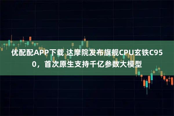 优配配APP下载 达摩院发布旗舰CPU玄铁C950，首次原生支持千亿参数大模型